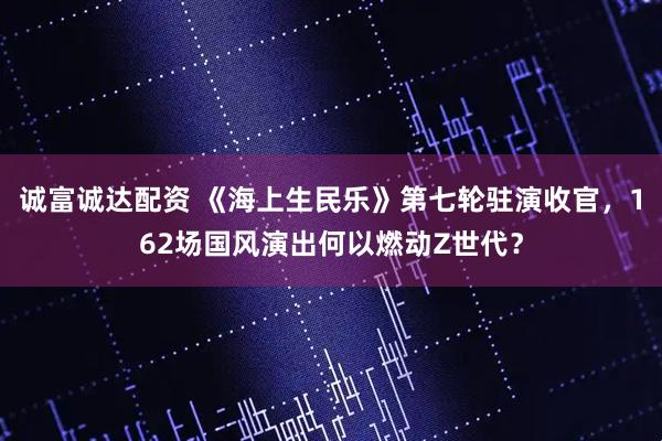 诚富诚达配资 《海上生民乐》第七轮驻演收官，162场国风演出何以燃动Z世代？
